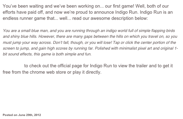 You’ve been waiting and we’ve been working on... our first game! Well, both of our efforts have paid off, and now we’re proud to announce Indigo Run. Indigo Run is an endless runner game that... well... read our awesome description below:

You are a small blue man, and you are running through an indigo world full of simple flapping birds and shiny blue hills. However, there are many gaps between the hills on which you travel on, so you must jump your way across. Don’t fall, though, or you will lose! Tap or click the center portion of the screen to jump, and gain high scores by running far. Polished with minimalist pixel art and original 1-bit sound effects, this game is both simple and fun.

Click here to check out the official page for Indigo Run to view the trailer and to get it free from the chrome web store or play it directly.









Posted on June 29th, 2012