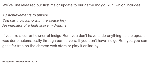We’ve just released our first major update to our game Indigo Run, which includes:

10 Achievements to unlock
You can now jump with the space key
An indicator of a high score mid-game

If you are a current owner of Indigo Run, you don’t have to do anything as the update was done automatically through our servers. If you don’t have Indigo Run yet, you can get it for free on the chrome web store or play it online by clicking here.



Posted on August 26th, 2012