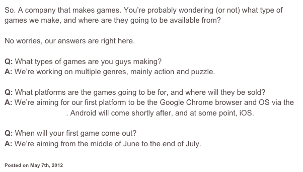 So. A company that makes games. You’re probably wondering (or not) what type of games we make, and where are they going to be available from?

No worries, our answers are right here.

Q: What types of games are you guys making?
A: We’re working on multiple genres, mainly action and puzzle.

Q: What platforms are the games going to be for, and where will they be sold?
A: We’re aiming for our first platform to be the Google Chrome browser and OS via the Chrome web store. Android will come shortly after, and at some point, iOS.

Q: When will your first game come out?
A: We’re aiming from the middle of June to the end of July.


Posted on May 7th, 2012